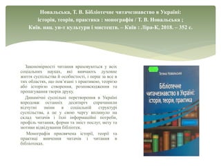 Новальська, Т. В. Бібліотечне читачезнавство в Україні:
історія, теорія, практика : монографія / Т. В. Новальська ;
Київ. нац. ун-т культури і мистецтв. – Київ : Ліра-К, 2018. – 352 с.
Закономірності читання враховуються у всіх
соціальних науках, які вивчають духовне
життя суспільства й особистості, і перш за все в
тих областях, що пов’язані з практикою, теорією
або історією створення, розповсюдження та
пропагування творів друку.
Динамічні суспільні перетворення в Україні
впродовж останніх десятиріч спричинили
відчутні зміни в соціальній структурі
суспільства, а це у свою чергу вплинуло на
склад читачів і їхні інформаційні потреби,
профіль читання, форми та зміст послуг, мету та
мотиви відвідування бібліотек.
Монографія присвячена історії, теорії та
практиці вивчення читачів і читання в
бібліотеках.
 