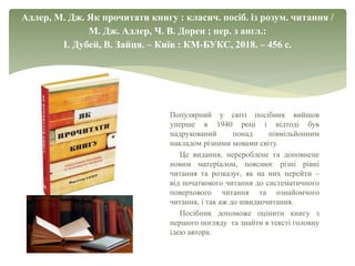 Адлер, М. Дж. Як прочитати книгу : класич. посіб. із розум. читання /
М. Дж. Адлер, Ч. В. Дорен ; пер. з англ.:
І. Дубей, В. Зайця. – Київ : КМ-БУКС, 2018. – 456 с.
Популярний у світі посібник вийшов
уперше в 1940 році і відтоді був
надрукований понад півмільйонним
накладом різними мовами світу.
Це видання, перероблене та доповнене
новим матеріалом, пояснює різні рівні
читання та розказує, як на них перейти –
від початкового читання до систематичного
поверхового читання та ознайомчого
читання, і так аж до швидкочитання.
Посібник допоможе оцінити книгу з
першого погляду та знайти в тексті головну
ідею автора.
 