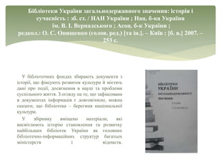 Бібліотеки України загальнодержавного значення: історія і
сучасність : зб. ст. / НАН України ; Нац. б-ка України
ім. В. І. Вернадського ; Асоц. б-к України ;
редкол.: О. С. Онищенко (голов. ред.) [та ін.]. – Київ : [б. в.] 2007. –
253 с.
У бібліотечних фондах збирають документи з
історії, що фіксують розвиток культури й містять
дані про події, досягнення в науці та проблеми
суспільного життя. З огляду на те, що зафіксована
в документах інформація є довговічною, можна
сказати, що бібліотека – берегиня національної
культури.
У збірнику вміщено матеріали, які
висвітлюють історію становлення та розвитку
найбільших бібліотек України як головних
бібліотечно-інформаційних структур багатьох
міністерств і відомств.
 