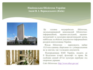 Національна бібліотека України
імені В. І. Вернадського (Київ)
Це головна всеукраїнська бібліотека,
загальнодержавний комплексний бібліотечно-
інформаційний, науково-дослідний, науково-
методичний та культурно-просвітницький центр,
найбільше за обсягом документно-інформаційних
ресурсів книгосховище України.
Фонди бібліотеки – нараховують майже
15,8 млн одиниць зберігання та є універсальними
як за змістом, так і за видами документів.
Підпорядкована НАН України, входить до
її Відділення історії, філософії та права. Як
особливо цінний об’єкт культури перебуває під
охороною держави.
Сайт бібліотеки: http://www.nbuv.gov.ua/
 