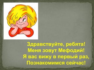 Здравствуйте, ребята!
  Меня зовут Мефодий!
Я вас вижу в первый раз,
 Познакомимся сейчас!
 