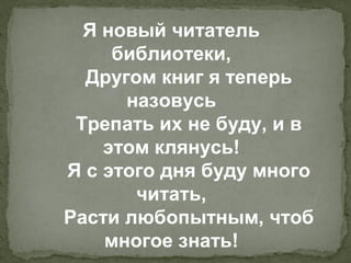 Я новый читатель
     библиотеки,
  Другом книг я теперь
      назовусь
 Трепать их не буду, и в
    этом клянусь!
Я с этого дня буду много
       читать,
Расти любопытным, чтоб
    многое знать!
 