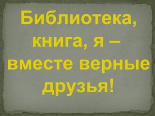 Библиотека,
  книга, я –
вместе верные
   друзья!
 