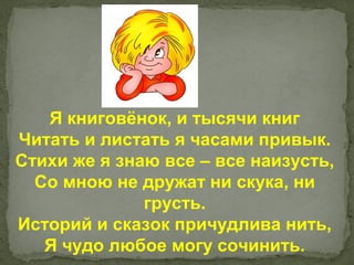 Я книговёнок, и тысячи книг
Читать и листать я часами привык.
Стихи же я знаю все – все наизусть,
  Со мною не дружат ни скука, ни
              грусть.
Историй и сказок причудлива нить,
   Я чудо любое могу сочинить.
 