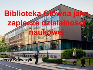 Biblioteka Główna jako
zaplecze działalności
naukowej
r Jerzy Krawczyk
 