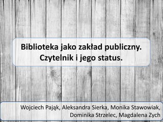 Biblioteka jako zakład publiczny.
Czytelnik i jego status.
Wojciech Pająk, Aleksandra Sierka, Monika Stawowiak,
Dominika Strzelec, Magdalena Zych
 