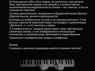 4) Командность (без этого сериал не получится, там должно
быть пространство героев и их связей) и, соответственно,
коллективная мыследеятельность (иначе – нет смысла, а это не
пользуется спросом)
5) Связь деятельности, мышления и обыденной жизни (баланс
образов мысли, жизни и деятельности)
6) Опора на особенности устной, а не письменной речи. У них
разные законы! В известной мере, это возврат к цивилизации
«До Книги…», и это началось с радио
7) Симфоничность: каждый герой имеет свою собственную
сюжетную линию, и она отображается в тональности
изложения, в звуковом ряду, фиксируется видеообразом.
Сравнение с изобретением оперы и симфонии.
Вывод:
Сложные и длинные видеоряды вместо сложных текстов!
 