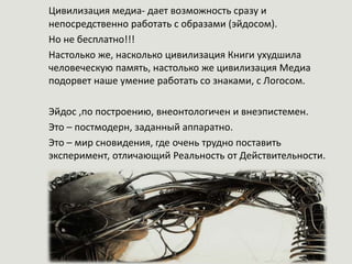 Цивилизация медиа- дает возможность сразу и
непосредственно работать с образами (эйдосом).
Но не бесплатно!!!
Настолько же, насколько цивилизация Книги ухудшила
человеческую память, настолько же цивилизация Медиа
подорвет наше умение работать со знаками, с Логосом.
Эйдос ,по построению, внеонтологичен и внеэпистемен.
Это – постмодерн, заданный аппаратно.
Это – мир сновидения, где очень трудно поставить
эксперимент, отличающий Реальность от Действительности.
 