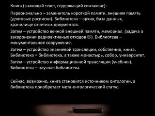 Книга (знаковый текст, содержащий синтаксис):
Первоначально – заменитель короткой памяти, внешняя память
(долговые расписки). Библиотека – архив, база данных,
хранилище отчетных документов.
Затем – устройство вечной внешней памяти, мемориал. (задача о
захоронении радиоактивных отходов ). Библиотека –
монументальное сооружение.
Затем – устройство знаниевой трансляции, собственно, книга.
Библиотека = библиотека, а также монастырь, собор, университет.
Затем – устройство информационной трансляции (учебник).
Библиотека – научная библиотека.
Сейчас, возможно, книга становится источником онтологии, а
библиотека приобретает мета-онтологический статус.
 