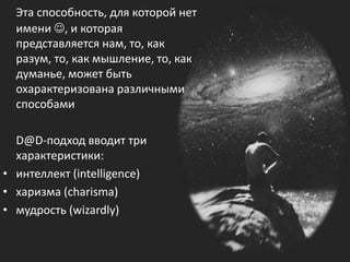 Эта способность, для которой нет
имени , и которая
представляется нам, то, как
разум, то, как мышление, то, как
думанье, может быть
охарактеризована различными
способами
D@D-подход вводит три
характеристики:
• интеллект (intelligence)
• харизма (charisma)
• мудрость (wizardly)
 