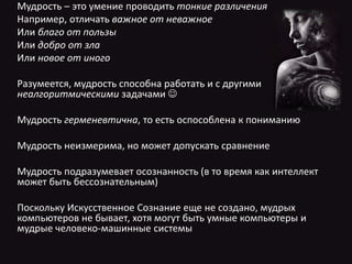 Мудрость – это умение проводить тонкие различения
Например, отличать важное от неважное
Или благо от пользы
Или добро от зла
Или новое от иного
Разумеется, мудрость способна работать и с другими
неалгоритмическими задачами 
Мудрость герменевтична, то есть оспособлена к пониманию
Мудрость неизмерима, но может допускать сравнение
Мудрость подразумевает осознанность (в то время как интеллект
может быть бессознательным)
Поскольку Искусственное Сознание еще не создано, мудрых
компьютеров не бывает, хотя могут быть умные компьютеры и
мудрые человеко-машинные системы
 