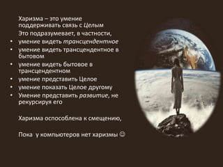 Харизма – это умение
поддерживать связь с Целым
Это подразумевает, в частности,
• умение видеть трансцендентное
• умение видеть трансцендентное в
бытовом
• умение видеть бытовое в
трансцендентном
• умение представить Целое
• умение показать Целое другому
• Умение представить развитие, не
рекурсируя его
Харизма оспособлена к смещению,
Пока у компьютеров нет харизмы 
 