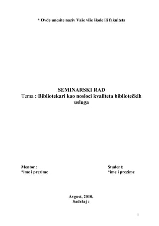 * Ovde unesite naziv Vaše više škole ili fakulteta
SEMINARSKI RAD
Tema : Bibliotekari kao nosioci kvaliteta bibliotečkih
usluga
Mentor : Student:
*ime i prezime *ime i prezime
Avgust, 2010.
Sadržaj :
1
 