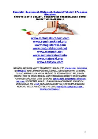 Besplatni Seminarski, Diplomski, Maturski Tekstovi i Pomoćna
Literatura.
RADOVI IZ SVIH OBLASTI, POWERPOINT PREZENTACIJE I DRUGI
EDUKATIVNI MATERIJALI.
www.diplomski-radovi.com
www.seminarskirad.org
www.magistarski.com
www.maturskiradovi.net
www.maturski.net
www.seminarskirad.info
www.maturski.org
www.essaysx.com
NA NAŠIM SAJTOVIMA MOŽETE PRONAĆI SVE, BILO DA JE TO SEMINARSKI, DIPLOMSKI
ILI MATURSKI TEKST, POWERPOINT PREZENTACIJA I DRUGI EDUKATIVNI MATERIJAL.
ZA RAZLIKU OD OSTALIH MI VAM PRUŽAMO DA POGLEDATE SVAKI RAD, NJEGOV
SADRŽAJ I PRVE TRI STRANE TAKO DA MOŽETE TAČNO DA ODABERETE ONO ŠTO VAM U
POTPUNOSTI ODGOVARA. U BAZI SE NALAZE SEMINARSKI, DIPLOMSKI I MATURSKI
TEKSTOVI KOJE MOŽETE SKINUTI I UZ NJIHOVU POMOĆ NAPRAVITI JEDINSTVEN I
UNIKATAN RAD. AKO U BAZI NE NAĐETE RAD KOJI VAM JE POTREBAN, U SVAKOM
MOMENTU MOŽETE NARUČITI TEKST NA LINKU POMOĆ PRI IZRADI TEKSTOVA I
POMOĆNE LITERATURE.
2
 