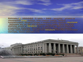 • Biblioteka (Biblioteka (gr.gr. bibliothēkēbibliothēkē - iš- iš biblio-biblio- ++ thēkēthēkē – saugykla) - privatus ar– saugykla) - privatus ar
visuomeninisvisuomeninis knygųknygų rinkinys, arba švietimo įstaiga, renkanti,rinkinys, arba švietimo įstaiga, renkanti,
komplektuojanti, sauganti knygas ir leidžianti jomis naudotiskomplektuojanti, sauganti knygas ir leidžianti jomis naudotis visuomeneivisuomenei
. Biblioteka taip pat gali būti vadinama knygų serija, skirta tam tikrai. Biblioteka taip pat gali būti vadinama knygų serija, skirta tam tikrai
skaitytojų grupei arskaitytojų grupei ar literatūrosliteratūros žanrui, pavyzdžiui, Mokinio biblioteka,žanrui, pavyzdžiui, Mokinio biblioteka,
Lituanistikos biblioteka, Filosofijos biblioteka. Pagal organizacijos,Lituanistikos biblioteka, Filosofijos biblioteka. Pagal organizacijos,
kurioje veikia biblioteka, tipą gali būtikurioje veikia biblioteka, tipą gali būti vienuolynovienuolyno bibliotekabiblioteka, universiteto, universiteto
biblioteka, teismo biblioteka ir kt.biblioteka, teismo biblioteka ir kt.
 