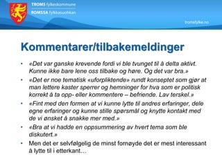 tromsfylke.no
Kommentarer/tilbakemeldinger
• «Det var ganske krevende fordi vi ble tvunget til å delta aktivt.
Kunne ikke bare lene oss tilbake og høre. Og det var bra.»
• «Det er noe tematisk «uforpliktende» rundt konseptet som gjør at
man lettere kaster sperrer og hemninger for hva som er politisk
korrekt å ta opp- eller kommentere – befriende. Lav terskel.»
• «Fint med den formen at vi kunne lytte til andres erfaringer, dele
egne erfaringer og kunne stille spørsmål og knytte kontakt med
de vi ønsket å snakke mer med.»
• «Bra at vi hadde en oppsummering av hvert tema som ble
diskutert.»
• Men det er selvfølgelig de minst fornøyde det er mest interessant
å lytte til i etterkant…
 