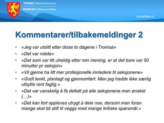 tromsfylke.no
Kommentarer/tilbakemeldinger 2
• «Jeg var utslitt etter disse to dagene i Tromsø»
• «Det var rotete»
• «Det som var litt uheldig etter min mening, er at det bare var 50
minutter pr seksjon»
• «Vil gjerne ha litt mer profesjonelle innledere til seksjonene»
• «Godt tenkt, planlagt og gjennomført. Men jeg hadde ikke særlig
utbytte rent faglig.»
• «Det var vanskelig å få deltatt på alle seksjonene man ønsket
(…)»
• «Det kan fort oppleves utrygt å dele noe, dersom man foran
mange skal bli stilt til veggs med mange kritiske spørsmål.»
 