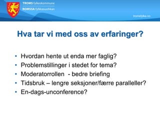tromsfylke.no
Hva tar vi med oss av erfaringer?
• Hvordan hente ut enda mer faglig?
• Problemstillinger i stedet for tema?
• Moderatorrollen - bedre briefing
• Tidsbruk – lengre seksjoner/færre paralleller?
• En-dags-unconference?
 