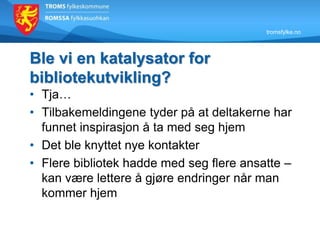 tromsfylke.no
Ble vi en katalysator for
bibliotekutvikling?
• Tja…
• Tilbakemeldingene tyder på at deltakerne har
funnet inspirasjon å ta med seg hjem
• Det ble knyttet nye kontakter
• Flere bibliotek hadde med seg flere ansatte –
kan være lettere å gjøre endringer når man
kommer hjem
 