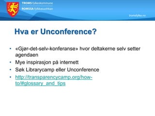 tromsfylke.no
Hva er Unconference?
• «Gjør-det-selv-konferanse» hvor deltakerne selv setter
agendaen
• Mye inspirasjon på internett
• Søk Librarycamp eller Unconference
• http://transparencycamp.org/how-
to/#glossary_and_tips
 