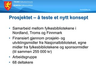 tromsfylke.no
Prosjektet – å teste et nytt konsept
• Samarbeid mellom fylkesbibliotekene i
Nordland, Troms og Finnmark
• Finansiert gjennom prosjekt- og
utviklingsmidler fra Nasjonalbiblioteket, egne
midler fra fylkesbibliotekene og sponsormidler
(til sammen 255 000 kr)
• Arbeidsgruppe
• 68 deltakere
 