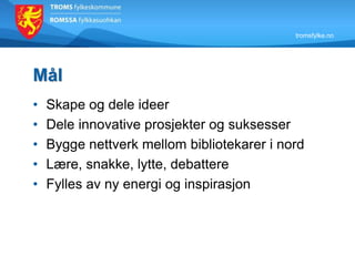 tromsfylke.no
Mål
• Skape og dele ideer
• Dele innovative prosjekter og suksesser
• Bygge nettverk mellom bibliotekarer i nord
• Lære, snakke, lytte, debattere
• Fylles av ny energi og inspirasjon
 