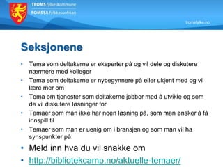 tromsfylke.no
Seksjonene
• Tema som deltakerne er eksperter på og vil dele og diskutere
nærmere med kolleger
• Tema som deltakerne er nybegynnere på eller ukjent med og vil
lære mer om
• Tema om tjenester som deltakerne jobber med å utvikle og som
de vil diskutere løsninger for
• Temaer som man ikke har noen løsning på, som man ønsker å få
innspill til
• Temaer som man er uenig om i bransjen og som man vil ha
synspunkter på
• Meld inn hva du vil snakke om
• http://bibliotekcamp.no/aktuelle-temaer/
 