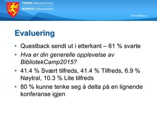 tromsfylke.no
Evaluering
• Questback sendt ut i etterkant – 61 % svarte
• Hva er din generelle opplevelse av
BibliotekCamp2015?
• 41.4 % Svært tilfreds, 41.4 % Tilfreds, 6.9 %
Nøytral, 10.3 % Lite tilfreds
• 80 % kunne tenke seg å delta på en lignende
konferanse igjen
 