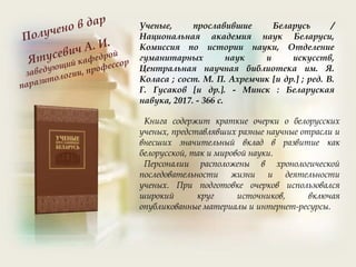 Ученые, прославившие Беларусь /
Национальная академия наук Беларуси,
Комиссия по истории науки, Отделение
гуманитарных наук и искусств,
Центральная научная библиотека им. Я.
Коласа ; сост. М. П. Ахремчик [и др.] ; ред. В.
Г. Гусаков [и др.]. - Минск : Беларуская
навука, 2017. - 366 с.
Книга содержит краткие очерки о белорусских
ученых, представлявших разные научные отрасли и
внесших значительный вклад в развитие как
белорусской, так и мировой науки.
Персоналии расположены в хронологической
последовательности жизни и деятельности
ученых. При подготовке очерков использовался
широкий круг источников, включая
опубликованные материалы и интернет-ресурсы.
 