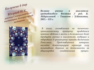 Великие ученые и мыслители
средневекового Востока / ред. Б.
Абдухалимов. - Ташкент : Узбекистан,
2015. - 155 с.
В книге, составленной по тематико-
хронологическому принципу, приводятся
краткие сведения о жизни и достижениях более
тридцати ученых и мыслителей, живущих и
творивших в упомянутые периоды восточного
Ренессанса. Представленный материал
наглядно демонстрирует огромную силу
позитивного влияния их деятельности на
общемировой созидательный процесс.
 
