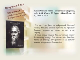 Рабиндранат Тагор : юбилейный сборник /
ред.: У. Н. Сингх, Н. Сури. - Нью-Дели : [б.
и.], 2011. - 244 с.
Для тех, кто вырос на творчестве Тагора в
Индии, довольно сложно оценить то огромное
влияние, которое он оказал на них и на
страну.
В этой книге отдана дань почтения этому
всемирному поэту. Его творчество выходит
далеко за границы его времени и его родного
языка и актуально и в наши дни.
 