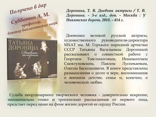 Доронина, Т. В. Дневник актрисы / Т. В.
Доронина. - 3-е изд., доп. - Москва : У
Никитских ворот, 2018. - 414 с.
Дневники великой русской актрисы,
художественного руководителя-директора
МХАТ им. М. Горького народной артистки
СССР Татьяны Васильевны Дорониной
рассказывают о совместной работе с
Георгием Товстоноговым, Иннокентием
Смоктуновским, Павлом Луспекаевым,
Олегом Басилашвили. В книге представлены
размышления о долге и вере, воспоминания
о военном детстве, семье и, конечно, о
человеческой любви.
Судьба неординарного творческого человека - доверительно искренне,
эмоционально тонко и трогательно рассказанная от первого лица,
предстает перед нами на фоне жизни дорогой ее сердцу России.
 