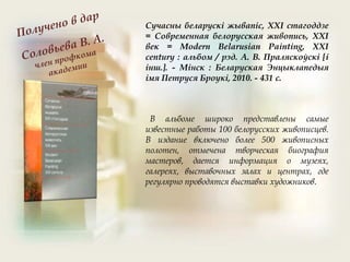 В альбоме широко представлены самые
известные работы 100 белорусских живописцев.
В издание включено более 500 живописных
полотен, отмечена творческая биография
мастеров, дается информация о музеях,
галереях, выставочных залах и центрах, где
регулярно проводятся выставки художников.
Сучасны беларускі жывапіс, XXI стагоддзе
= Современная белорусская живопись, XXI
век = Modern Belarusian Painting, XXI
century : альбом / рэд. А. В. Праляскоўскі [і
інш.]. - Мінск : Беларуская Энцыклапедыя
імя Петруся Броукі, 2010. - 431 с.
 