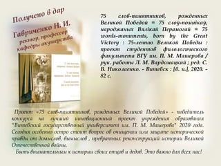 75 слов-памятников, рожденных
Великой Победой = 75 слоў-помнікаў,
народжаных Вялікай Перамогай = 75
words-monuments, born by the Great
Victory : 75-летию Великой Победы :
проект студентов филологического
факультета ВГУ им. П. М. Машерова /
рук. работы Л. М. Вардомацкий ; ред. С.
В. Николаенко. - Витебск : [б. и.], 2020. -
82 с.
Проект «75 слов-памятников, рожденных Великой Победой» - победитель
конкурса на лучший инновационный проект учреждения образования
"Витебский государственный университет им. П. М. Машерова" 2020 года.
Сегодня особенно остро стоит вопрос об очищении или защите исторической
правды от домыслов, вымыслов , превратных реконструкций истории Великой
Отечественной войны.
Быть внимательным к истории своих отцов и дедов. Это важно для всех нас!
 
