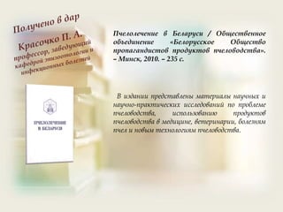 Пчелолечение в Беларуси / Общественное
объединение «Белорусское Общество
пропагандистов продуктов пчеловодства».
– Минск, 2010. – 235 с.
В издании представлены материалы научных и
научно-практических исследований по проблеме
пчеловодства, использованию продуктов
пчеловодства в медицине, ветеринарии, болезням
пчел и новым технологиям пчеловодства.
 
