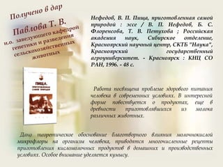 Нефедов, В. П. Пища, приготовленная самой
природой : эссе / В. П. Нефедов, Б. С.
Флоренсова, Т. В. Петухова ; Российская
академия наук, Сибирское отделение,
Красноярский научный центр, СКТБ "Наука",
Красноярский государственный
агроуниверситет. - Красноярск : КНЦ СО
РАН, 1996. - 48 с.
Работа посвящена проблеме здорового питания
человека в современных условиях. В интересной
форме повествуется о продуктах, еще в
древности приготовлявшихся из молока
различных животных.
Дано теоретическое обоснование благотворного влияния молочнокислой
микрофлоры на организм человека, приводятся многочисленные рецепты
приготовления кисломолочных продуктов в домашних и производственных
условиях. Особое внимание уделяется кумысу.
 
