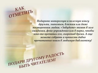 Подарите интересную и полезную книгу
друзьям, знакомым, близким или даже
посторонним людям. «Забудьте» томик в зале
ожидания, фойе учреждения или в парке, чтобы
кто-то прочитал его, скоротав время. А еще
можете собрать и принести давно
прочитанные книги в любимую библиотеку!
 
