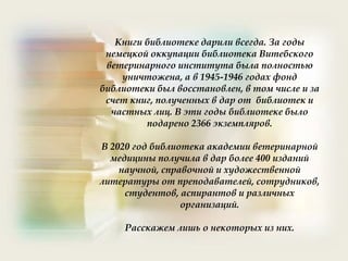 Книги библиотеке дарили всегда. За годы
немецкой оккупации библиотека Витебского
ветеринарного института была полностью
уничтожена, а в 1945-1946 годах фонд
библиотеки был восстановлен, в том числе и за
счет книг, полученных в дар от библиотек и
частных лиц. В эти годы библиотеке было
подарено 2366 экземпляров.
В 2020 год библиотека академии ветеринарной
медицины получила в дар более 400 изданий
научной, справочной и художественной
литературы от преподавателей, сотрудников,
студентов, аспирантов и различных
организаций.
Расскажем лишь о некоторых из них.
 