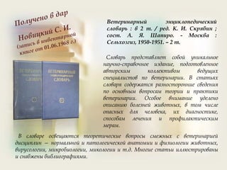 Ветеринарный энциклопедический
словарь : в 2 т. / ред. К. И. Скрябин ;
сост. А. Я. Шапиро. - Москва :
Сельхозгиз, 1950-1951. – 2 т.
Словарь представляет собой уникальное
научно-справочное издание, подготовленное
авторским коллективом ведущих
специалистов по ветеринарии. В статьях
словаря содержатся разносторонние сведения
по основным вопросам теории и практики
ветеринарии. Особое внимание уделено
описанию болезней животных, в том числе
опасных для человека, их диагностике,
способам лечения и профилактическим
мерам.
В словаре освещаются теоретические вопросы смежных с ветеринарией
дисциплин — нормальной и патологической анатомии и физиологии животных,
вирусологии, микробиологии, микологии и т.д. Многие статьи иллюстрированы
и снабжены библиографиями.
 
