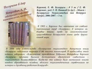 В 1903 г. Карским был напечатан его главный
трехтомный труд «Белорусы», в котором он
впервые доказал право на самостоятельное
существование белорусского языка среди других
языков мира.
В 2006 году издательство «Белорусская энциклопедия» выпустила книгу
«Белорусы» небольшим тиражам в две тысячи экземпляров. В предисловии этого
издания говорится: «Классическое произведение Евфимия Федоровича Карского
«Белорусы» признано высшим достижением европейской славистики –
энциклопедией белорусоведения. Когда-то это издание было настольной книгой
каждого образованного человека, являлось энциклопедическим справочником по
истории и духовному развитию белорусов».
Карский, Е. Ф. Белорусы : в 3 т. / Е. Ф.
Карский ; ред. Г. П. Пашков [и др.]. - Минск :
Беларуская Энцыклапедыя iмя Петруся
Броўкi, 2006-2007. – 3 т.
 