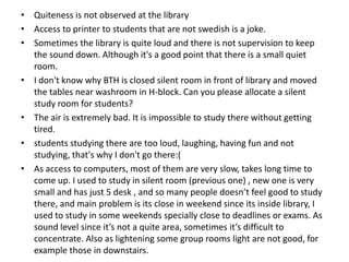 • Quiteness is not observed at the library
• Access to printer to students that are not swedish is a joke.
• Sometimes the library is quite loud and there is not supervision to keep
the sound down. Although it's a good point that there is a small quiet
room.
• I don't know why BTH is closed silent room in front of library and moved
the tables near washroom in H-block. Can you please allocate a silent
study room for students?
• The air is extremely bad. It is impossible to study there without getting
tired.
• students studying there are too loud, laughing, having fun and not
studying, that's why I don't go there:(
• As access to computers, most of them are very slow, takes long time to
come up. I used to study in silent room (previous one) , new one is very
small and has just 5 desk , and so many people doesn’t feel good to study
there, and main problem is its close in weekend since its inside library, I
used to study in some weekends specially close to deadlines or exams. As
sound level since it’s not a quite area, sometimes it’s difficult to
concentrate. Also as lightening some group rooms light are not good, for
example those in downstairs.

 