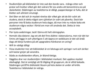 •

•

•
•

•
•
•
•

Studiemiljön på biblioteket är inte vad den borde vara.. många sitter och
pratar och krattar vilket gör det svårare för oss andra att koncentrera oss på
skolarbetet. Städningen av toaletterna är dåligt, papperskorgar är fulla, det är
klotter och allmänt smutsigt.
Det låter en del och är mycket rörelse där vilket gör att de blir svårt att
studera, dock är detta något som självklart är svårt att påverka. Dock bör
personer inte få boka studierum hela dagar, då man inte nu måste boka ett
studierum några veckor i förtid om man vill använda det. Detta är inte
acceptabelt.
Fler tysta avdelningar, tack! Gärna ett helt våningsplan.
Hemskt slöa datorer. Jag vet att det finns bättre i datorsalarna, men när det tar
5mins att logga in och ytterligare 5 att öppna en webläsare är det väl ändå
dags att börja fundera på att uppgradera hårdvaran en aning?
Wifi är väldigt dåligt
Vissa studenter tror att biblioteket är en lekstuga och springer runt och skriker
och kastar grejer på varandra.
Städa av studieborden oftare, är ibland kletiga.
Vägglöss drar ner studiemiljön i biblioteket markant. Det upplevs mycket
obehagligt. Det är omöjligt att få tillgång till grupprum, de är alltid bokade.
Städningen på BTHs bibliotekt liksom på hela skolan är under all kritik.
Toaletterna i biblioteket är vidriga.

 
