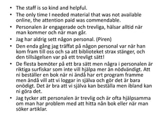 • The staff is so kind and helpful.
• The only time I needed material that was not available
online, the attention paid was commendable.
• Personalen är engagerade och trevliga, hälsar alltid när
man kommer och när man går.
• Jag har aldrig sett någon personal. (Piren)
• Den enda gång jag träffat på någon personal var när han
kom fram till oss och sa att biblioteket strax stänger, och
den tillsägelsen var på ett trevligt sätt!
• De flesta bemöter på ett bra sätt men några i personalen är
riktiga surfiskar som inte vill hjälpa mer än nödvändigt. Att
ni beställer en bok när ni ändå har ert program framme
men ändå vill att vi loggar in själva och gör det är bara
onödigt. Det är bra att vi själva kan beställa men ibland kan
ni göra det.
• Jag tycker att personalen är trevlig och är ofta hjälpsamma
om man har problem med att hitta nån bok eller när man
söker artiklar.

 