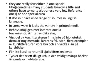 • they are really few either in one special
title(sometimes many students borrow a title and
others have to waite alot or use very few Reference
ones) or one special area
• It doesn’t have wide range of sources in English
language.
• In some ways it lacks the variety in printed media
• Behövs möjligen mer internationella
forskningstidskrifter av olika slag.
• Viss del av kurslitteraturen finns inte på biblioteket,
detta är nog mestadel lärarens fel. Men, flera exemplar
av kurslitteraturen vore bra och en-veckas lån på
kursböcker.
• För lite kurslitteratur till sjuksköterskeelever.
• Tycker det är ett dåligt utbud och väldigt många böcker
är gamla och utdaterade.

 