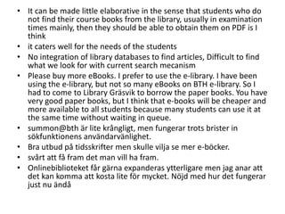 • It can be made little elaborative in the sense that students who do
not find their course books from the library, usually in examination
times mainly, then they should be able to obtain them on PDF is I
think
• it caters well for the needs of the students
• No integration of library databases to find articles, Difficult to find
what we look for with current search mecanism
• Please buy more eBooks. I prefer to use the e-library. I have been
using the e-library, but not so many eBooks on BTH e-library. So I
had to come to Library Gräsvik to borrow the paper books. You have
very good paper books, but I think that e-books will be cheaper and
more available to all students because many students can use it at
the same time without waiting in queue.
• summon@bth är lite krångligt, men fungerar trots brister in
sökfunktionens användarvänlighet.
• Bra utbud på tidsskrifter men skulle vilja se mer e-böcker.
• svårt att få fram det man vill ha fram.
• Onlinebiblioteket får gärna expanderas ytterligare men jag anar att
det kan komma att kosta lite för mycket. Nöjd med hur det fungerar
just nu ändå

 