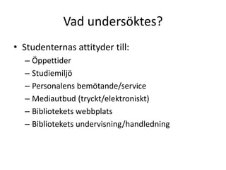 Vad undersöktes?
• Studenternas attityder till:
– Öppettider
– Studiemiljö
– Personalens bemötande/service
– Mediautbud (tryckt/elektroniskt)
– Bibliotekets webbplats
– Bibliotekets undervisning/handledning

 