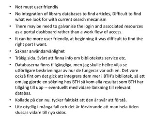• Not must user friendly
• No integration of library databases to find articles, Difficult to find
what we look for with current search mecanism
• There may be need to galvanise the login and associated resources
as a portal dashboard rather than a work flow of access.
• It can be more user friendly, at beginning it was difficult to find the
right part I want.
• Saknar användarvänlighet
• Tråkig sida. Svårt att finna info om bibliotekets service etc.
• Databaserna finns tillgängliga, men jag skulle hellre vilja se
utförligare beskrivningar av hur de fungerar var och en. Det vore
också fint om det gick att integrera dem mer i BTH's bibliotek, så att
om jag gjorde en sökning hos BTH så kom alla resultat som BTH har
tillgång till upp -- eventuellt med vidare länkning till relevant
databas.
• Kollade på den nu. tycker faktiskt att den är svår att förstå.
• Lite otydlig i många fall och det är förvirrande att man hela tiden
slussas vidare till nya sidor.

 
