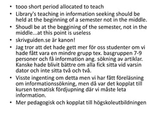 • tooo short period allocated to teach
• Library's teaching in information seeking should be
held at the beginning of a semester not in the middle.
• Shoudl be at the beggining of the semester, not in the
middle...at this point is useless
• skrivguiden.se är kanon!
• Jag tror att det hade gett mer för oss studenter om vi
hade fått vara en mindre grupp tex. basgruppen 7-9
personer och få information ang. sökning av artiklar.
Kanske hade blivit bättre om alla fick sitta vid varsin
dator och inte sitta två och två.
• Visste ingenting om detta men vi har fått föreläsning
om informationssökning, men då var det kopplat till
kursen tematisk fördjupning där vi måste leta
information.
• Mer pedagogisk och kopplat till högskoleutbildningen

 