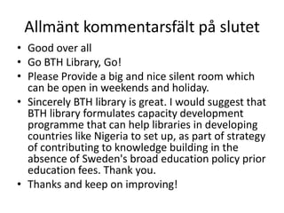 Allmänt kommentarsfält på slutet
• Good over all
• Go BTH Library, Go!
• Please Provide a big and nice silent room which
can be open in weekends and holiday.
• Sincerely BTH library is great. I would suggest that
BTH library formulates capacity development
programme that can help libraries in developing
countries like Nigeria to set up, as part of strategy
of contributing to knowledge building in the
absence of Sweden's broad education policy prior
education fees. Thank you.
• Thanks and keep on improving!

 