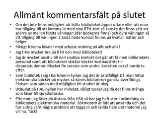 Allmänt kommentarsfält på slutet
• Om det inte finns möjlighet att hålla biblioteket öppet oftare eller att man
har tillgång till att komma in med sina BTH-kort så kanske det finns sätt att
spärra av mellan första våningen (där böckerna finns) och övre våningen så
att tillgång till våningen 2 ändå hade kunnat finnas på kvällar, nätter och
helger
• Riktigt fräscha lokaler med schysst ordning på allt och alla!
• Jag trivs mycket bra på BTH och med biblioteket!
• Jag är mycket positiv till den snabba kontakt det går att få med bibliotekets
personal samt att biblioteket skickar böcker kostnadsfritt till
distansstudenter. Mycket fin service som andra lärosäten också borde ta
efter.
• Som bibliotek i sig i Karlshamn tycker jag det är bristfälligt.Då man hittar
elektroniska böcker på mycket så känns biblioteket ganska överflödigt.
Platsen som sådan med möjlighet till studier är okej.
• Utbudet på HAL-hyllan har minskat..dåligt tycker jag då det finns många
som läser till sjuksköterska.
• Eftersom jag läser på distans från USA så har jag haft stor användning av
bibliotekets elektroniska material. Sökmotorn är lätt att använda och det
har aldrig varit några problem att logga in och ladda hem det material jag
vill ha. Tack!

 